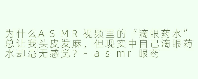 为什么ASMR视频里的“滴眼药水”总让我头皮发麻,但现实中自己滴眼药水却毫无感觉?-asmr眼药