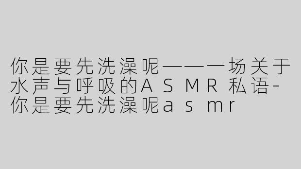 你是要先洗澡呢——一场关于水声与呼吸的ASMR私语-你是要先洗澡呢asmr