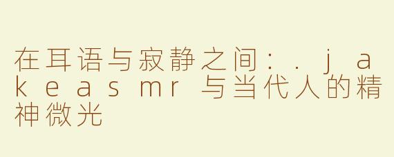 在耳语与寂静之间:.jakeasmr与当代人的精神微光