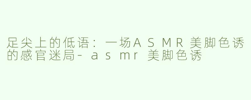 足尖上的低语：一场ASMR美脚色诱的感官迷局-asmr美脚色诱