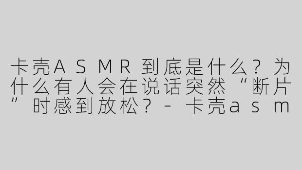卡壳ASMR到底是什么?为什么有人会在说话突然“断片”时感到放松?-卡壳asmr