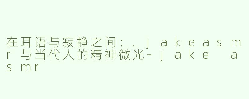 在耳语与寂静之间:.jakeasmr与当代人的精神微光-jake asmr