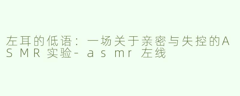 左耳的低语:一场关于亲密与失控的ASMR实验-asmr左线