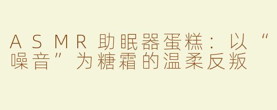 ASMR助眠器蛋糕:以“噪音”为糖霜的温柔反叛