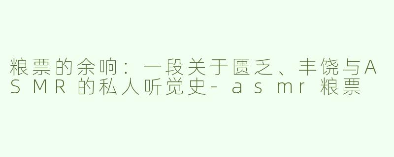 粮票的余响:一段关于匮乏、丰饶与ASMR的私人听觉史-asmr粮票