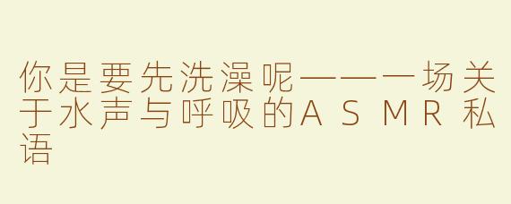 你是要先洗澡呢——一场关于水声与呼吸的ASMR私语