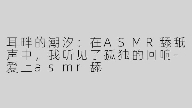 耳畔的潮汐：在ASMR舔舐声中，我听见了孤独的回响-爱上asmr舔
