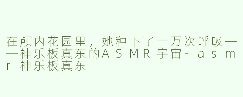 在颅内花园里,她种下了一万次呼吸——神乐板真东的ASMR宇宙-asmr神乐板真东
