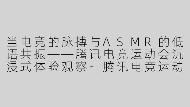 当电竞的脉搏与ASMR的低语共振——腾讯电竞运动会沉浸式体验观察-腾讯电竞运动会asmr