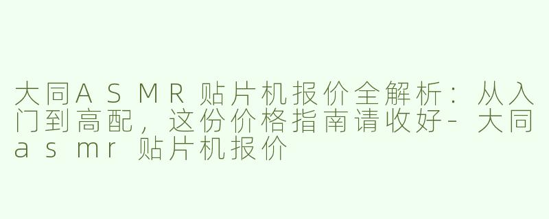 大同ASMR贴片机报价全解析:从入门到高配,这份价格指南请收好-大同asmr贴片机报价
