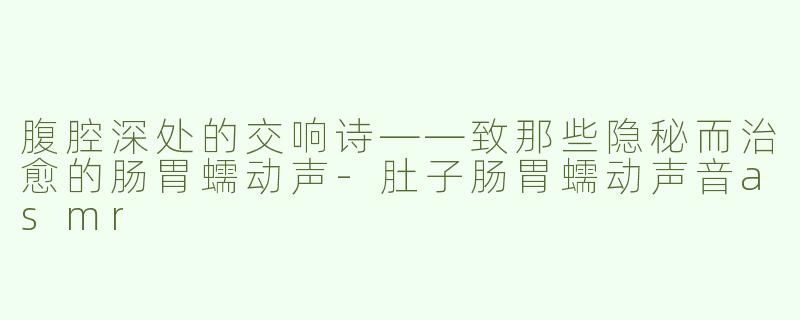 腹腔深处的交响诗——致那些隐秘而治愈的肠胃蠕动声-肚子肠胃蠕动声音asmr