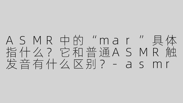 ASMR中的“mar”具体指什么?它和普通ASMR触发音有什么区别?-asmr mar