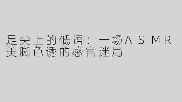 足尖上的低语：一场ASMR美脚色诱的感官迷局