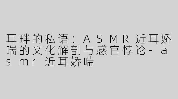 耳畔的私语：ASMR近耳娇喘的文化解剖与感官悖论-asmr近耳娇喘