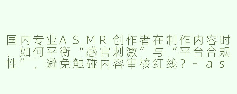 国内专业ASMR创作者在制作内容时,如何平衡“感官刺激”与“平台合规性”,避免触碰内容审核红线?-asmr国内专业asmr