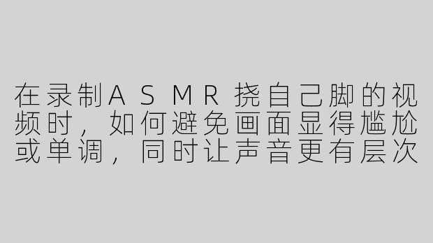 在录制ASMR挠自己脚的视频时,如何避免画面显得尴尬或单调,同时让声音更有层次感?-asmr挠自己脚