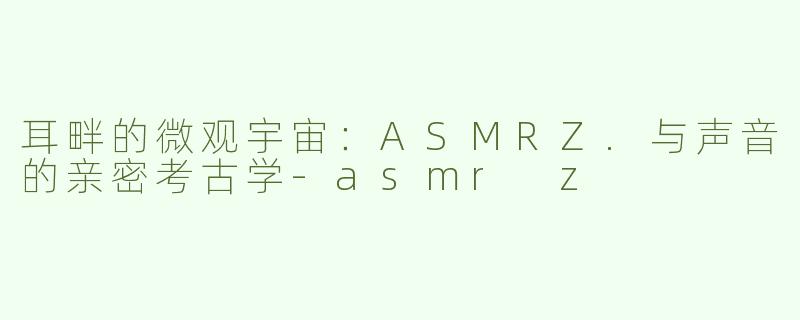 耳畔的微观宇宙：ASMRZ.与声音的亲密考古学-asmr z