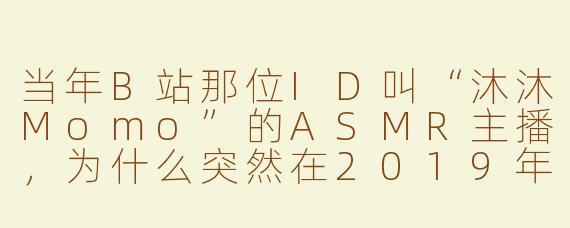 当年B站那位ID叫“沐沐Momo”的ASMR主播，为什么突然在2019年巅峰期退站了？后来有粉丝说她账号被清空，到底发生了什么？