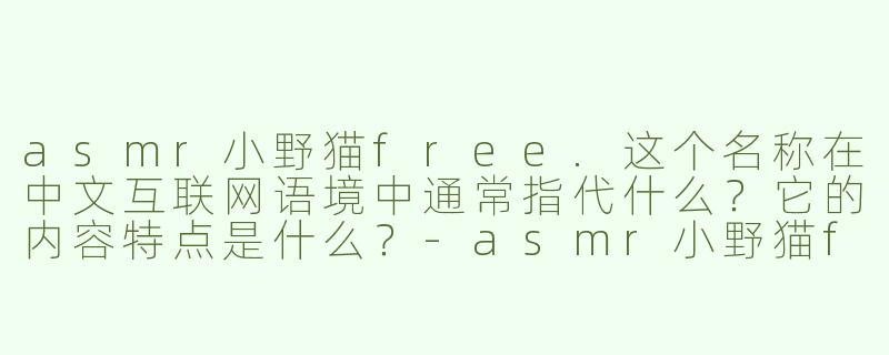 asmr小野猫free.这个名称在中文互联网语境中通常指代什么?它的内容特点是什么?-asmr小野猫free