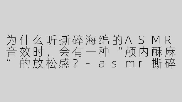 为什么听撕碎海绵的ASMR音效时，会有一种“颅内酥麻”的放松感？-asmr撕碎海绵音