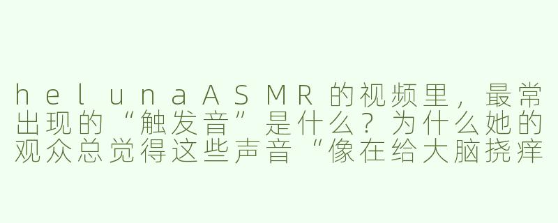 helunaASMR的视频里，最常出现的“触发音”是什么？为什么她的观众总觉得这些声音“像在给大脑挠痒痒”？-heluna asmr