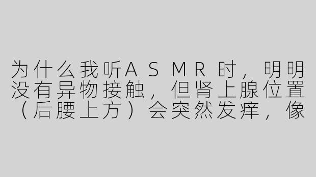 为什么我听ASMR时,明明没有异物接触,但肾上腺位置(后腰上方)会突然发痒,像有细小的电流在皮肤下爬动?-听asmr肾上腺会痒