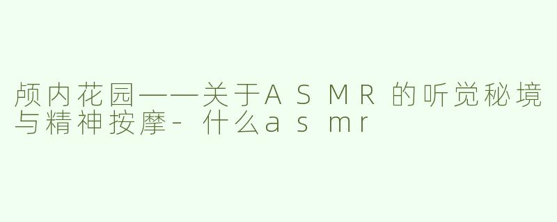 颅内花园——关于ASMR的听觉秘境与精神按摩-什么asmr