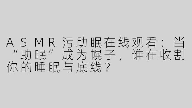 ASMR污助眠在线观看:当“助眠”成为幌子,谁在收割你的睡眠与底线?