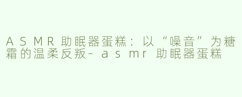 ASMR助眠器蛋糕:以“噪音”为糖霜的温柔反叛-asmr助眠器蛋糕