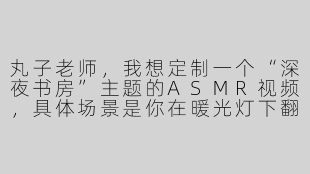 丸子老师,我想定制一个“深夜书房”主题的ASMR视频,具体场景是你在暖光灯下翻书、写钢笔字、偶尔用指尖敲桌面,最后轻声说晚安。请问这种定制视频一般怎么收费?大概多久能拿到成品?-丸子asmr 定制视频