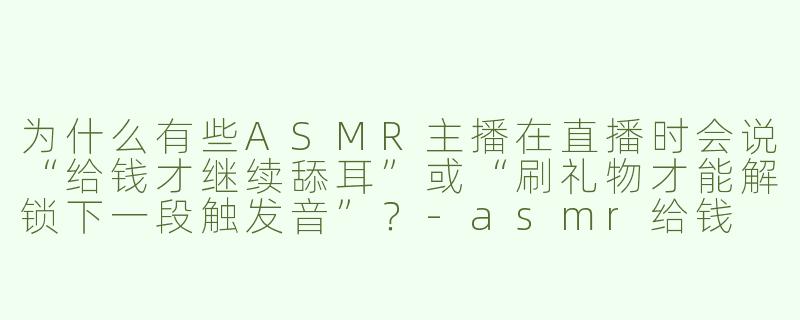 为什么有些ASMR主播在直播时会说“给钱才继续舔耳”或“刷礼物才能解锁下一段触发音”?-asmr给钱