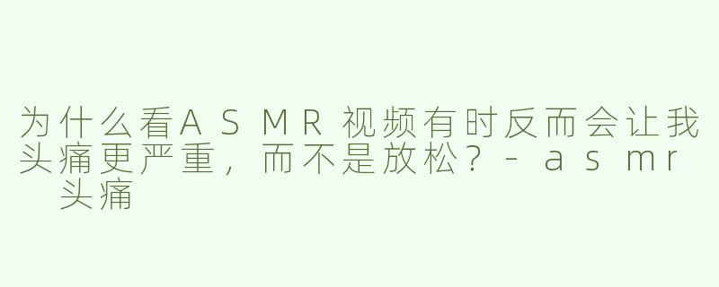 为什么看ASMR视频有时反而会让我头痛更严重,而不是放松?-asmr 头痛