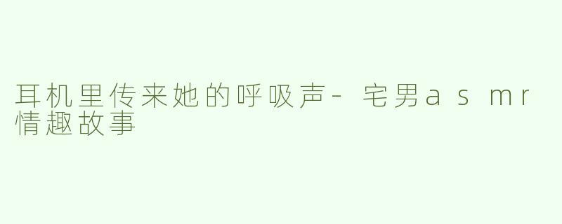 耳机里传来她的呼吸声-宅男asmr情趣故事