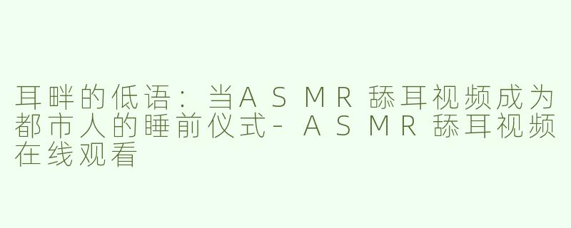 耳畔的低语：当ASMR舔耳视频成为都市人的睡前仪式-ASMR舔耳视频在线观看