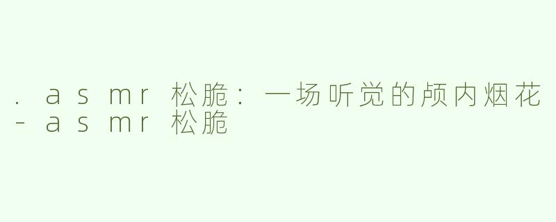 .asmr松脆：一场听觉的颅内烟花-asmr松脆