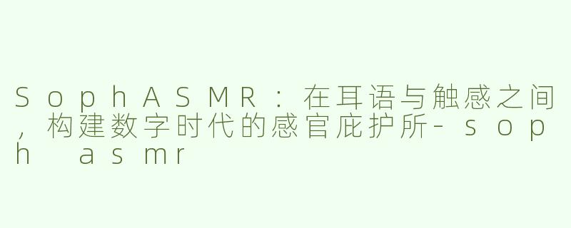 SophASMR:在耳语与触感之间,构建数字时代的感官庇护所-soph asmr