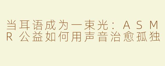 当耳语成为一束光:ASMR公益如何用声音治愈孤独