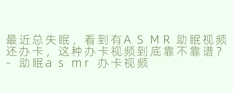 最近总失眠,看到有ASMR助眠视频还办卡,这种办卡视频到底靠不靠谱?-助眠asmr办卡视频