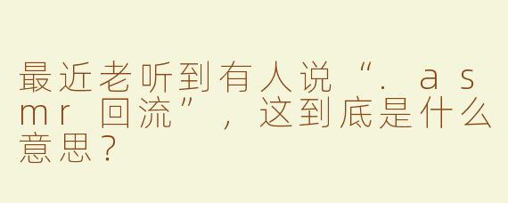 最近老听到有人说“.asmr回流”,这到底是什么意思?