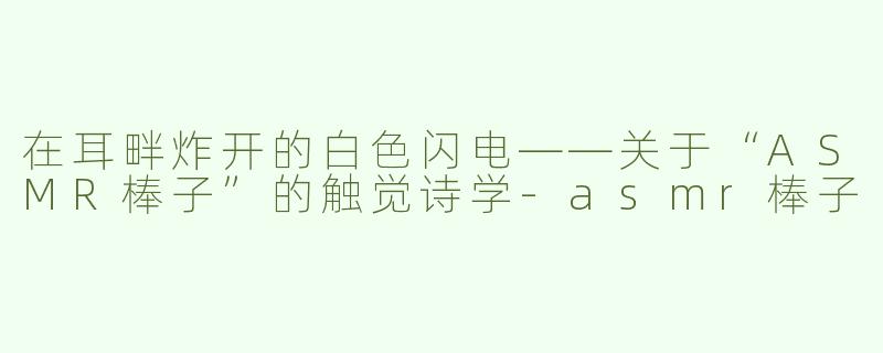 在耳畔炸开的白色闪电——关于“ASMR棒子”的触觉诗学-asmr棒子