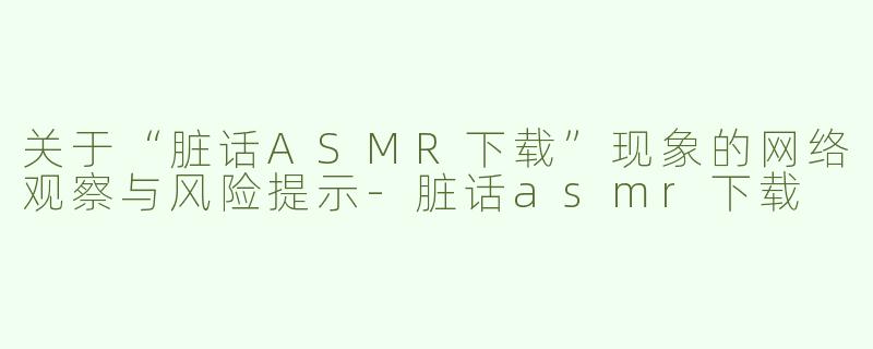 关于“脏话ASMR下载”现象的网络观察与风险提示-脏话asmr下载