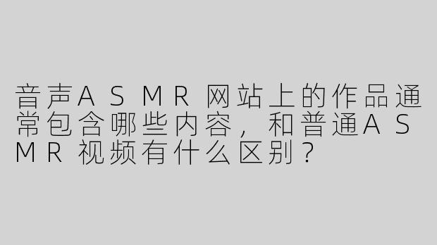 音声ASMR网站上的作品通常包含哪些内容，和普通ASMR视频有什么区别？