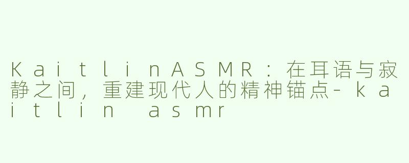 KaitlinASMR:在耳语与寂静之间,重建现代人的精神锚点-kaitlin asmr