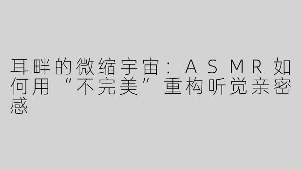 耳畔的微缩宇宙:ASMR如何用“不完美”重构听觉亲密感
