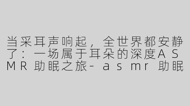 当采耳声响起，全世界都安静了：一场属于耳朵的深度ASMR助眠之旅-asmr助眠优质掏耳朵