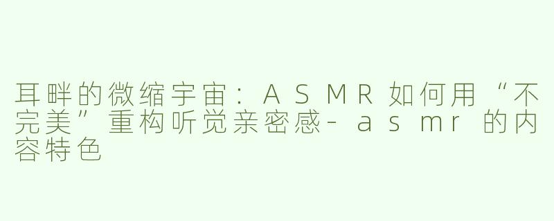 耳畔的微缩宇宙:ASMR如何用“不完美”重构听觉亲密感-asmr的内容特色