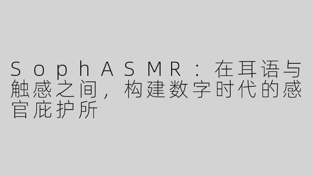 SophASMR:在耳语与触感之间,构建数字时代的感官庇护所