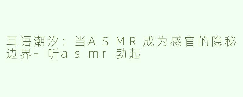 耳语潮汐：当ASMR成为感官的隐秘边界-听asmr勃起