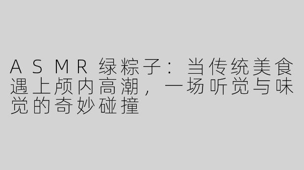ASMR绿粽子:当传统美食遇上颅内高潮,一场听觉与味觉的奇妙碰撞