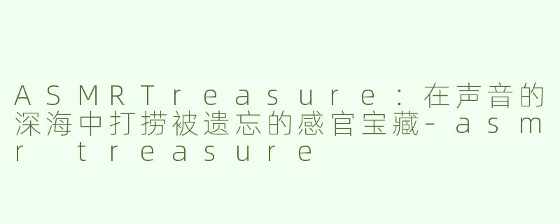 ASMRTreasure:在声音的深海中打捞被遗忘的感官宝藏-asmr treasure